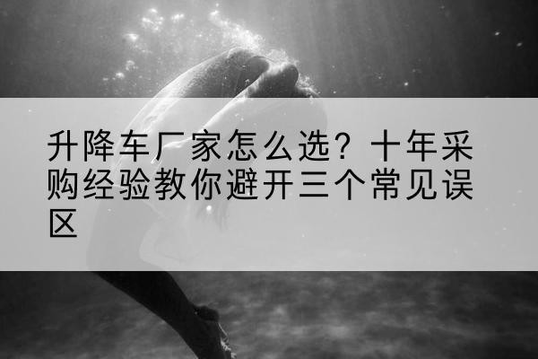 端州升降车厂家-怎么选?十年采购经验教你避开三个常见误区