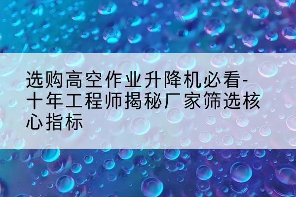 端州高空作业升降机厂家推荐-选购高空作业升降机必看-十年工程师揭秘厂家筛选核心指标