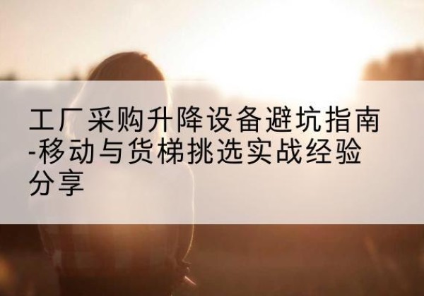 端州移动式升降机怎么选-工厂采购升降设备避坑指南-移动与货梯挑选实战经验分享