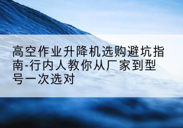 端州升降平台厂家-高空作业升降机选购避坑指南-行内人教你从厂家到型号一次选对