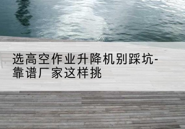 端州剪叉式升降机厂家-选高空作业升降机别踩坑-靠谱厂家这样挑