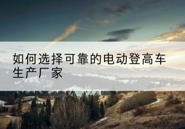 端州电动登高车厂家-如何选择可靠的电动登高车生产厂家