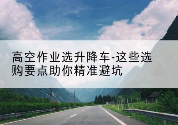 端州升降车厂家-高空作业选升降车-这些选购要点助你*避坑