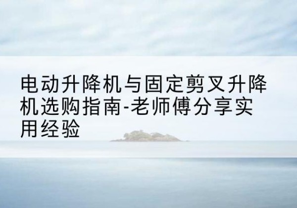 端州电动升降机怎么选-电动升降机与固定剪叉升降机选购指南-老师傅分享实用经验