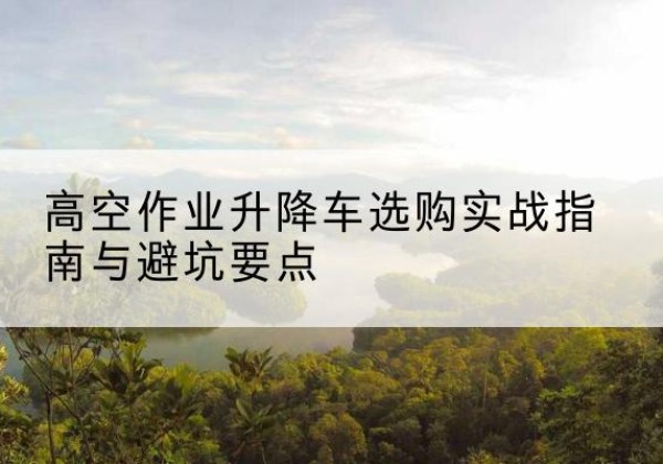 端州升降车怎么选-高空作业升降车选购实战指南与避坑要点