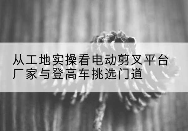 端州电动剪叉升降平台厂家-从工地实操看电动剪叉平台厂家与登高车挑选门道