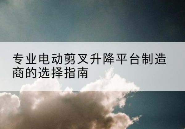 端州电动剪叉升降平台厂家-专业电动剪叉升降平台制造商的选择指南