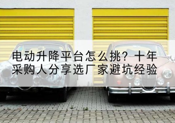 端州电动升降平台厂家-电动升降平台怎么挑？十年采购人分享选厂家避坑经验